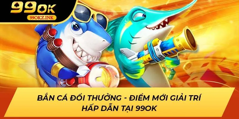 Bắn cá đổi thưởng - Trò chơi giải trí hấp dẫn mới lạ tại 99OK
