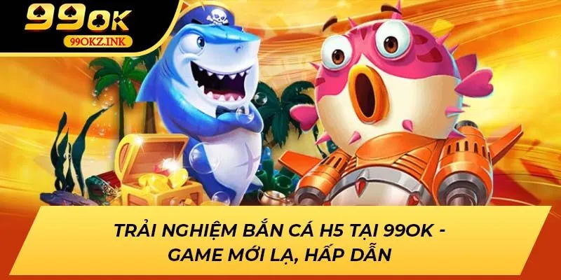 Trải Nghiệm Bắn Cá H5 Tại 99ok - Game Mới Lạ, Hấp Dẫn